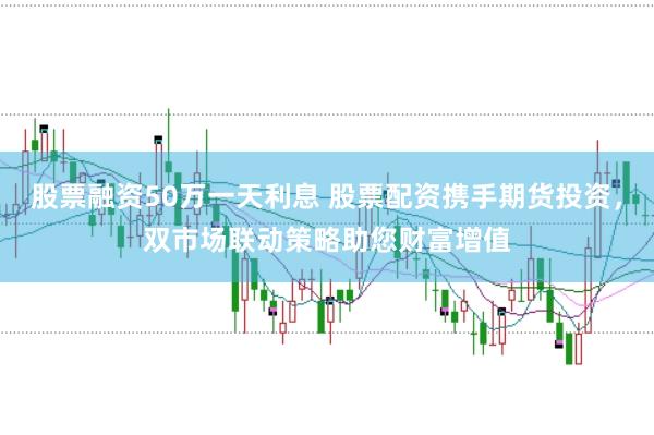 股票融资50万一天利息 股票配资携手期货投资，双市场联动策略助您财富增值