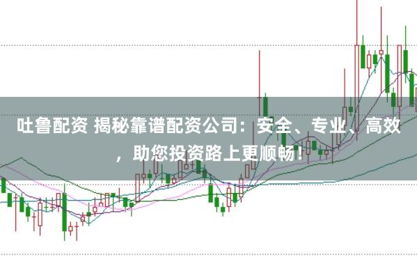 吐鲁配资 揭秘靠谱配资公司：安全、专业、高效，助您投资路上更顺畅！