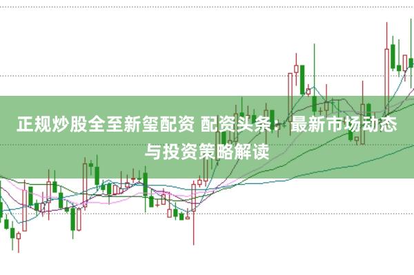 正规炒股全至新玺配资 配资头条：最新市场动态与投资策略解读