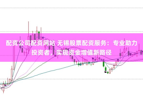 配资公司配资网站 无锡股票配资服务：专业助力投资者，实现资金增值新路径