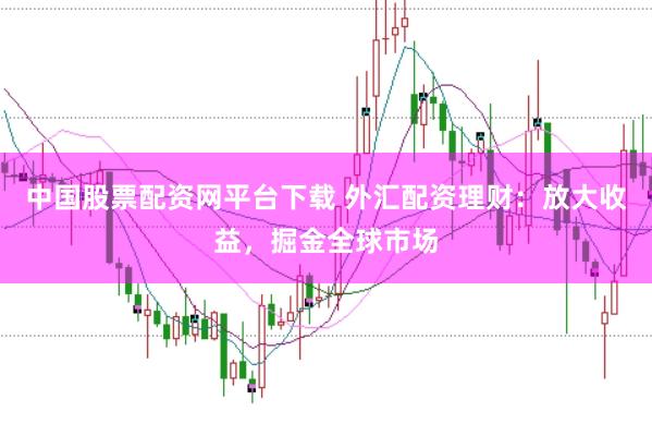中国股票配资网平台下载 外汇配资理财：放大收益，掘金全球市场