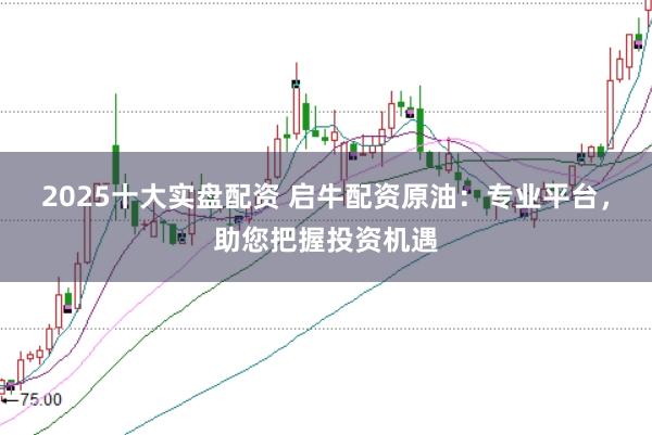 2025十大实盘配资 启牛配资原油：专业平台，助您把握投资机遇