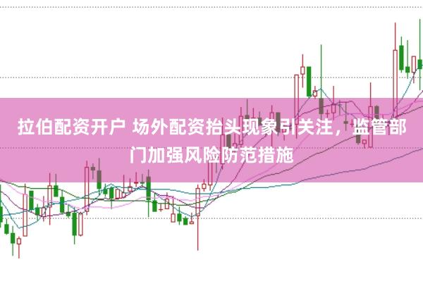 拉伯配资开户 场外配资抬头现象引关注，监管部门加强风险防范措施