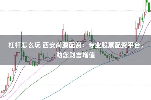 杠杆怎么玩 西安尚鹏配资：专业股票配资平台，助您财富增值