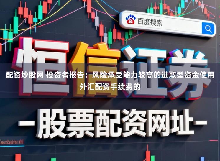 配资炒股网 投资者报告：风险承受能力较高的进取型资金使用外汇配资手续费的