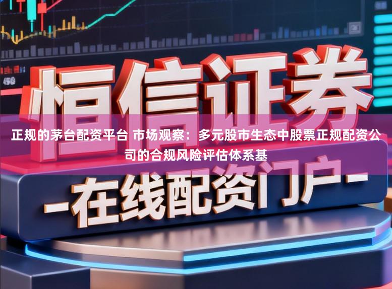 正规的茅台配资平台 市场观察：多元股市生态中股票正规配资公司的合规风险评估体系基