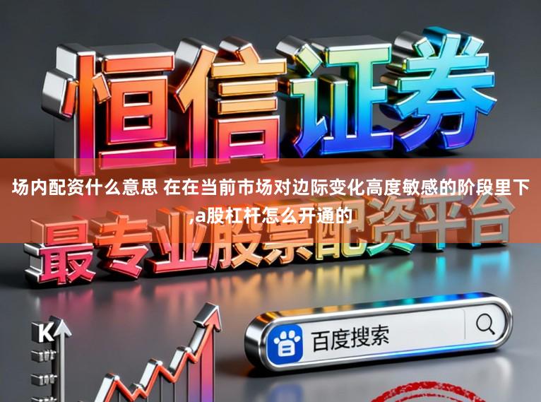 场内配资什么意思 在在当前市场对边际变化高度敏感的阶段里下,a股杠杆怎么开通的