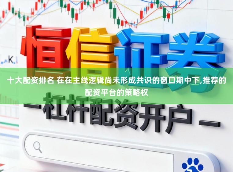 十大配资排名 在在主线逻辑尚未形成共识的窗口期中下,推荐的配资平台的策略权