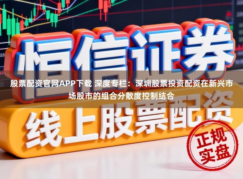 股票配资官网APP下载 深度专栏：深圳股票投资配资在新兴市场股市的组合分散度控制结合