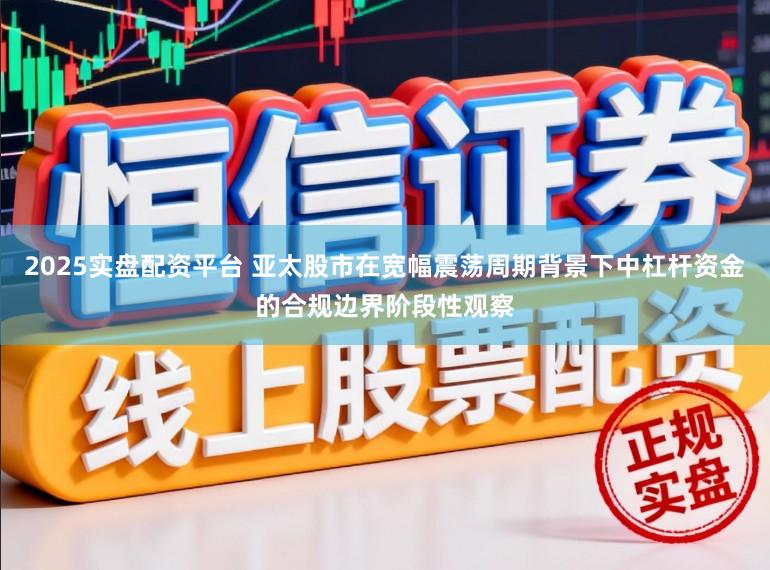 2025实盘配资平台 亚太股市在宽幅震荡周期背景下中杠杆资金的合规边界阶段性观察
