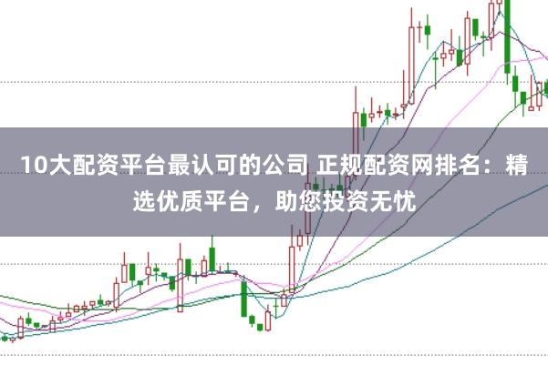 10大配资平台最认可的公司 正规配资网排名：精选优质平台，助您投资无忧