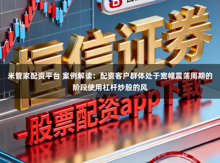 米管家配资平台 案例解读：配资客户群体处于宽幅震荡周期的阶段使用杠杆炒股的风